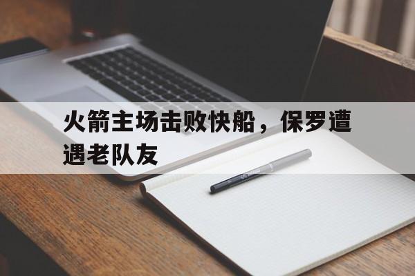 开云官网-火箭主场击败快船，保罗遭遇老队友 